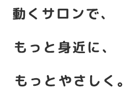 動くサロンで、もっと身近に、もっとやさしく。